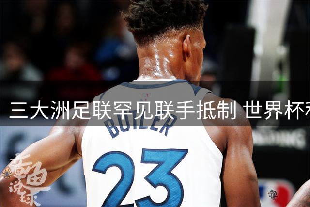 三大洲足联罕见联手抵制 世界杯私有化风波引爆国际足坛治理危机