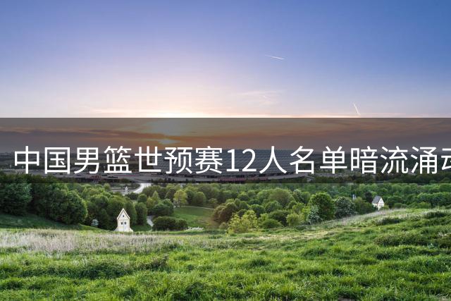 中国男篮世预赛12人名单暗流涌动 战术升级能否突围死亡之组？