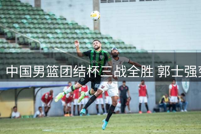 中国男篮团结杯三战全胜 郭士强变阵收奇效新星闪耀