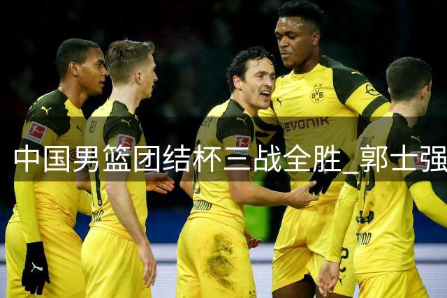 中国男篮团结杯三战全胜 郭士强变阵收奇效新星闪耀