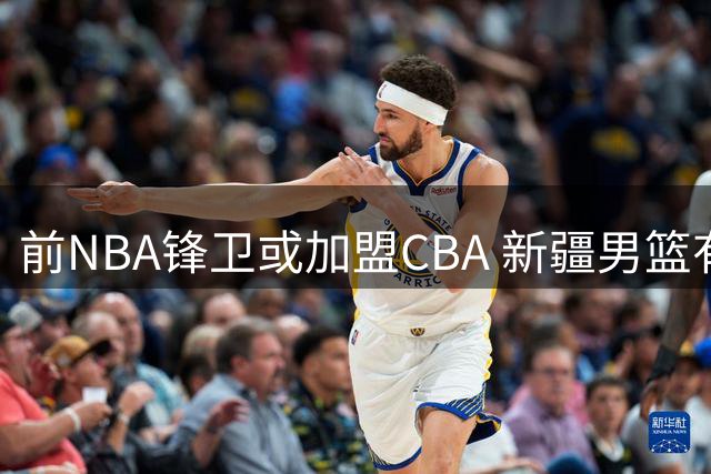 前NBA锋卫或加盟CBA 新疆男篮有意引进得分手