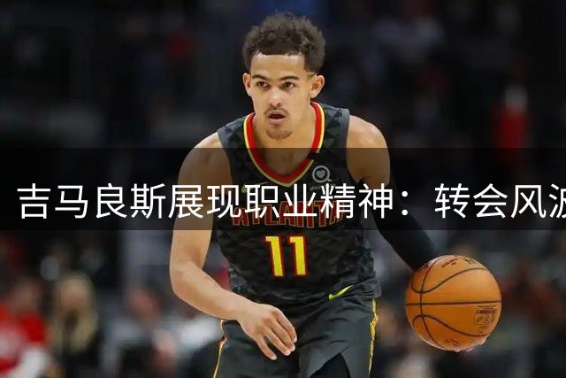 吉马良斯展现职业精神：转会风波下仍将按时归队训练