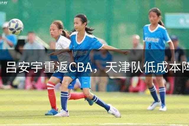 吕安宇重返CBA，天津队低成本阵容面临保级压力