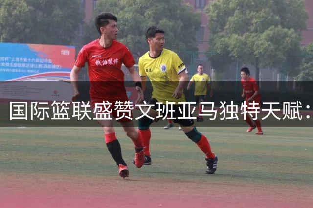 国际篮联盛赞文班亚马独特天赋：这位天才球员无可替代