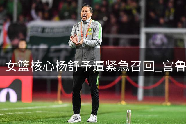 女篮核心杨舒予遭紧急召回 宫鲁鸣集训模式再引争议