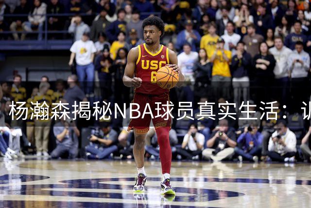 杨瀚森揭秘NBA球员真实生活：训练保密协议与球场外的真相