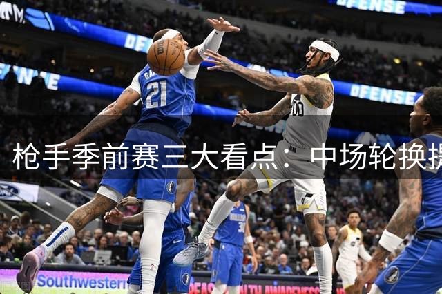 枪手季前赛三大看点：中场轮换提速 锋线双星谁扛大旗