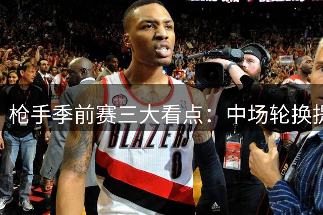 枪手季前赛三大看点：中场轮换提速 锋线双星谁扛大旗