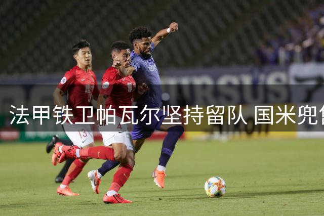法甲铁卫帕瓦尔坚持留队 国米兜售计划遭遇强硬拒绝