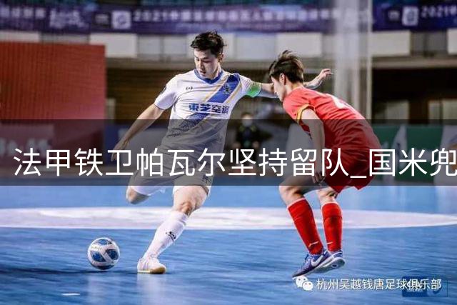 法甲铁卫帕瓦尔坚持留队 国米兜售计划遭遇强硬拒绝
