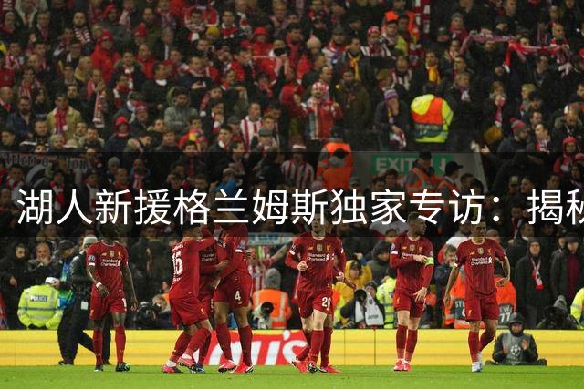湖人新援格兰姆斯独家专访：揭秘童年紫金情结与未来规划