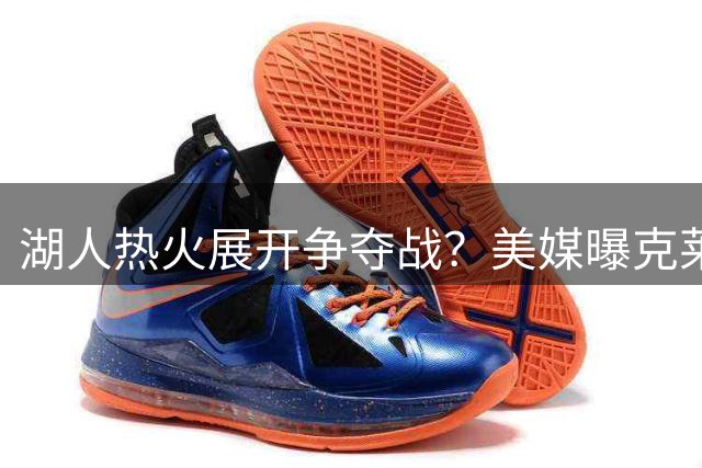 湖人热火展开争夺战？美媒曝克莱倾向重返洛杉矶 独行侠交易陷入僵局