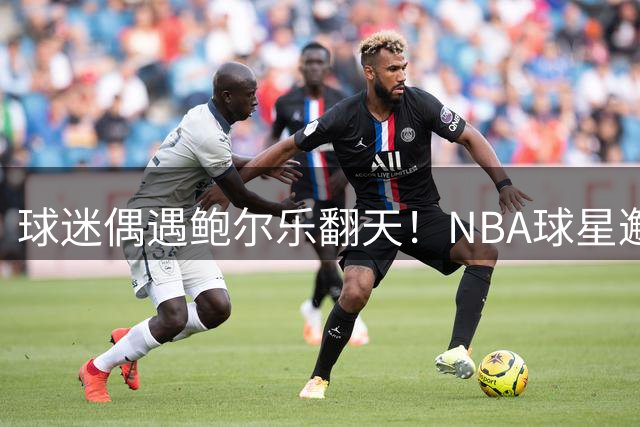 球迷偶遇鲍尔乐翻天！NBA球星邂逅"蜘蛛侠"引发网络热议