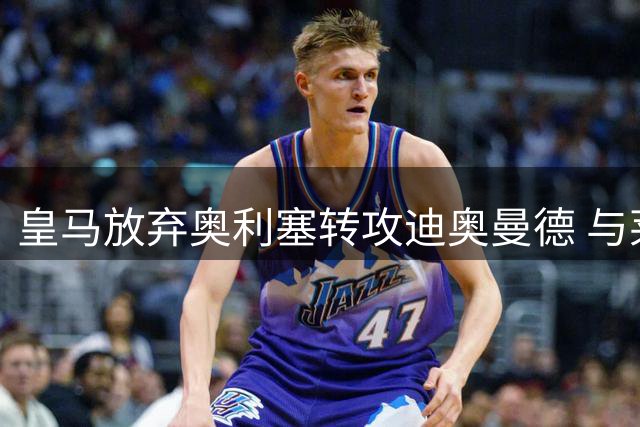 皇马放弃奥利塞转攻迪奥曼德 与莱比锡谈判进入关键阶段
