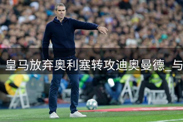 皇马放弃奥利塞转攻迪奥曼德 与莱比锡谈判进入关键阶段