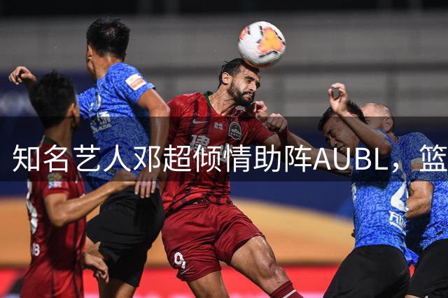 知名艺人邓超倾情助阵AUBL，篮球魅力再度引爆全网