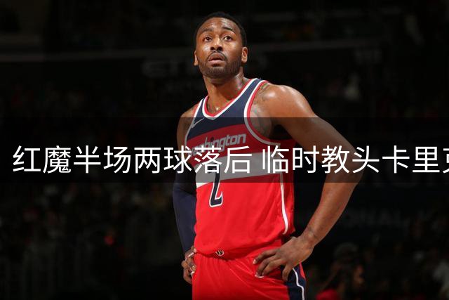 红魔半场两球落后 临时教头卡里克神情凝重