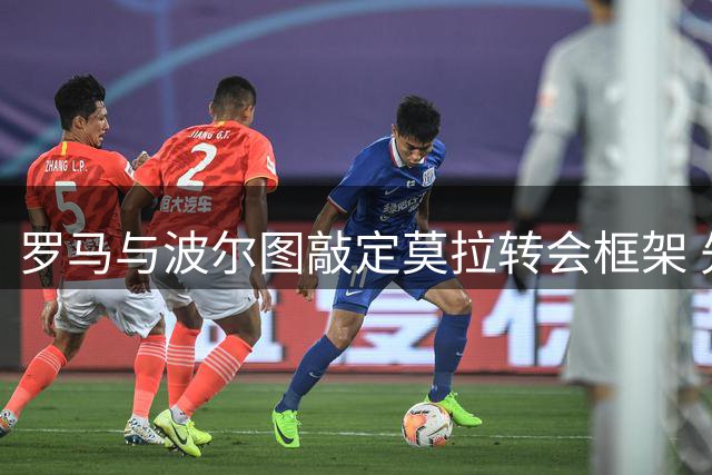 罗马与波尔图敲定莫拉转会框架 先租后买总价可达5000万