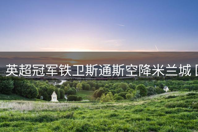 英超冠军铁卫斯通斯空降米兰城 国米防线迎来重量级补强