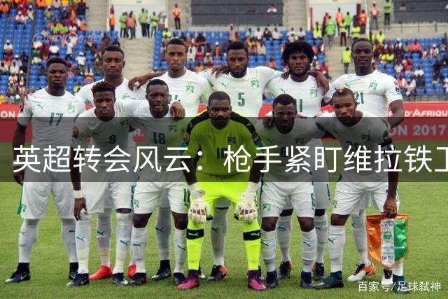 英超转会风云：枪手紧盯维拉铁卫，巴西悍将成备选焦点