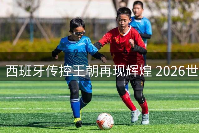西班牙传控王朝再现辉煌 2026世界杯见证新王加冕
