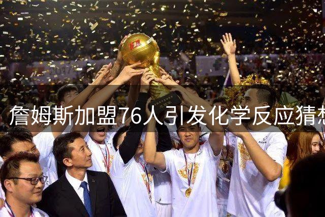 詹姆斯加盟76人引发化学反应猜想 三巨头融合成最大看点