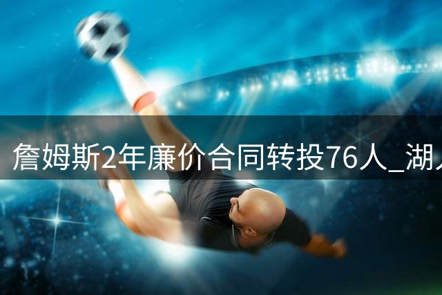 詹姆斯2年廉价合同转投76人 湖人或成追逐第五冠牺牲品
