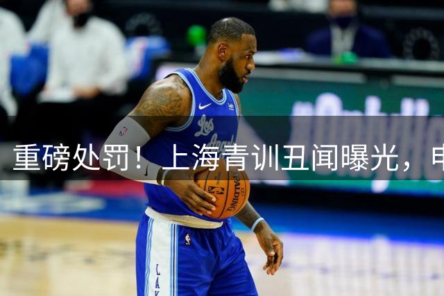 重磅处罚！上海青训丑闻曝光，申思违规执教遭全面封杀