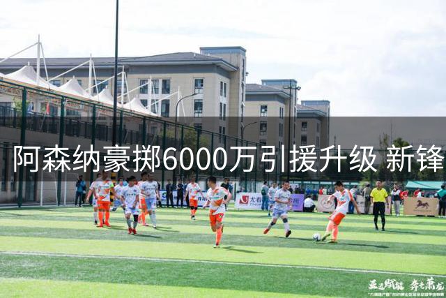 阿森纳豪掷6000万引援升级 新锋霸全面超越哲凯赖什