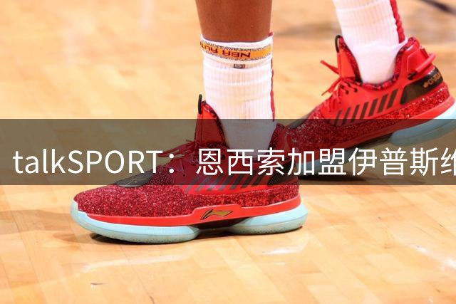 talkSPORT：恩西索加盟伊普斯维奇在即